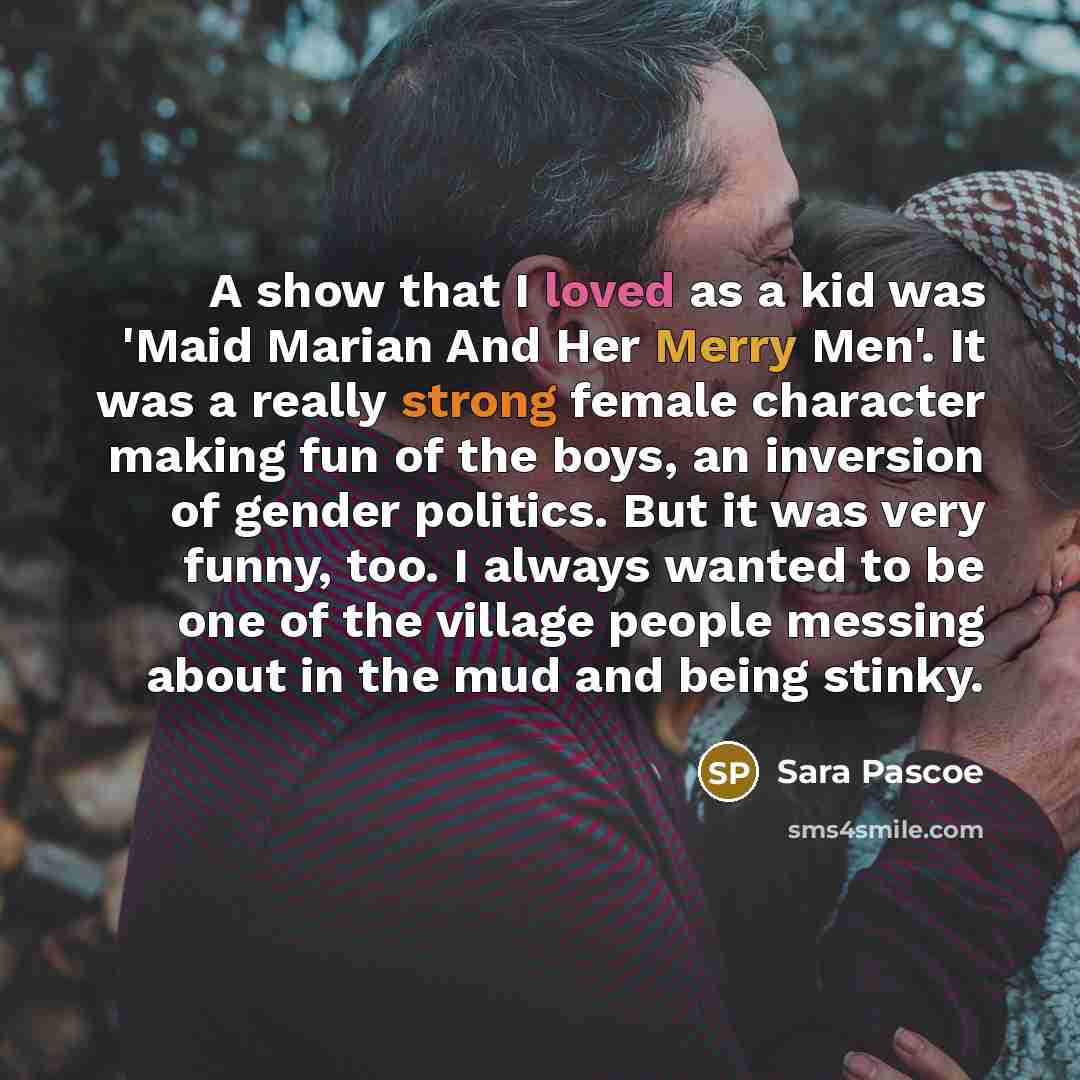 “A show that I loved as a kid was 'Maid Marian And Her Merry Men'. It was a really strong female character making fun of the boys, an inversion of gender politics. But it was very funny, too. I always wanted to be one of the village people messing about in the mud and being stinky.” quote by Sara Pascoe