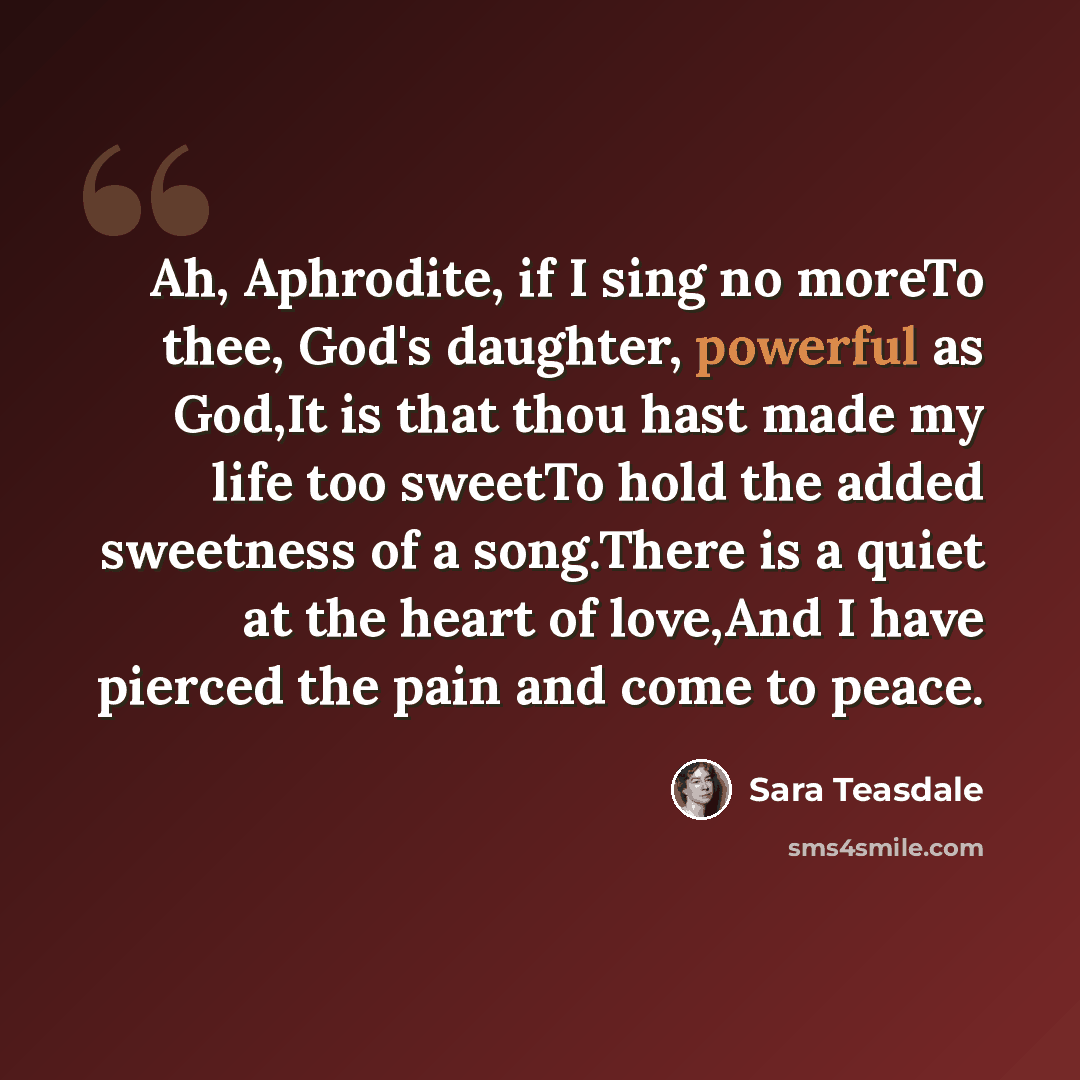 “Ah, Aphrodite, if I sing no moreTo thee, God's daughter, powerful as God,It is that thou hast made my life too sweetTo hold the added sweetness of a song.There is a quiet at the heart of love,And I have pierced the pain and come to peace.” quote by Sara Teasdale