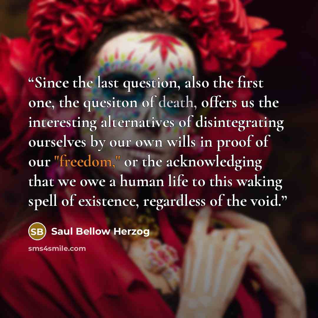 “Since the last question, also the first one, the quesiton of death, offers us the interesting alternatives of disintegrating ourselves by our own wills in proof of our "freedom," or the acknowledging that we owe a human life to this waking spell of existence, regardless of the void.” quote by Saul Bellow Herzog