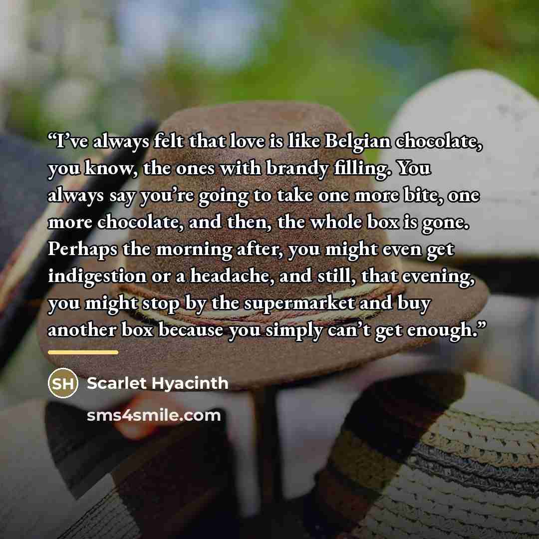 “I’ve always felt that love is like Belgian chocolate, you know, the ones with brandy filling. You always say you’re going to take one more bite, one more chocolate, and then, the whole box is gone. Perhaps the morning after, you might even get indigestion or a headache, and still, that evening…” quote by Scarlet Hyacinth