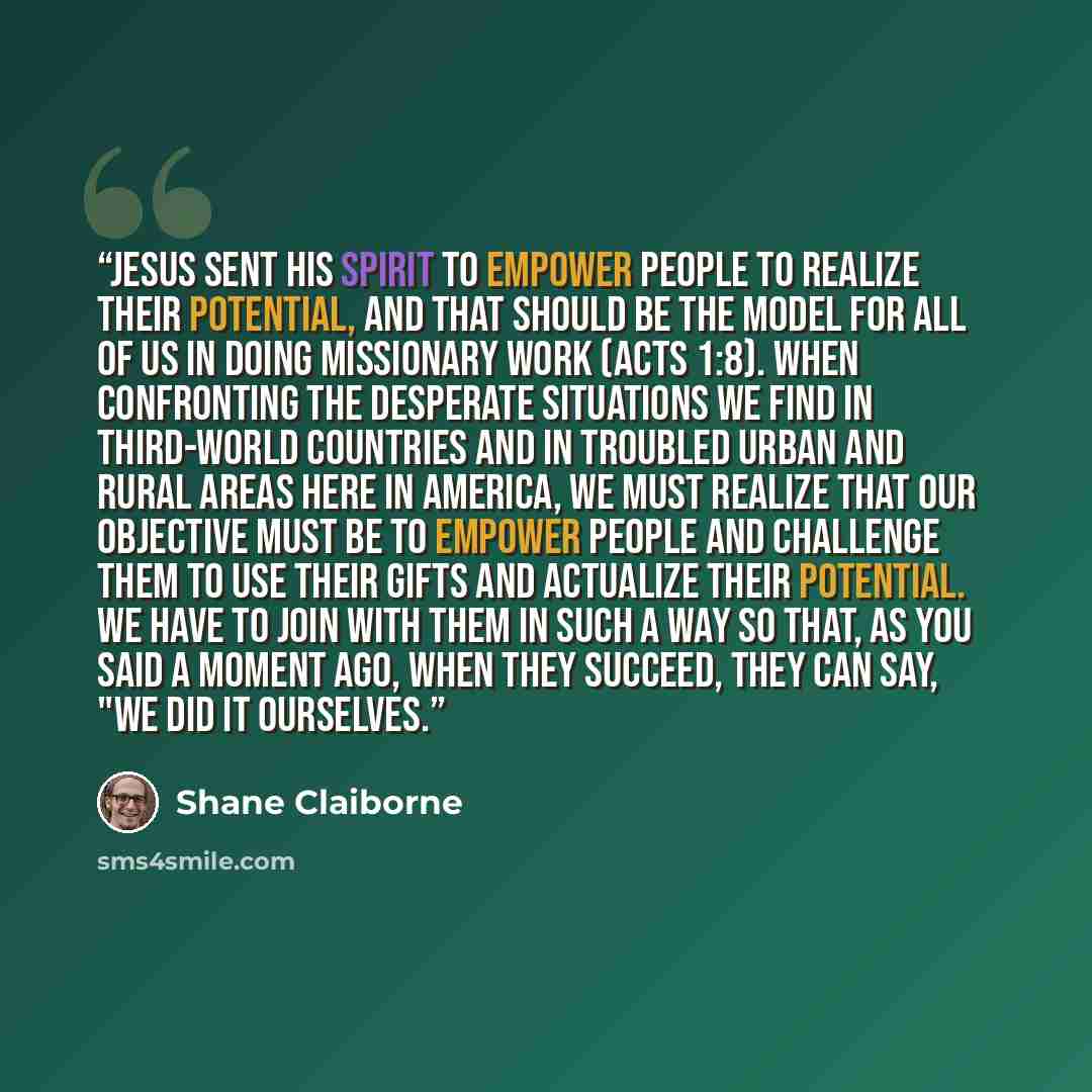 “Jesus sent his Spirit to empower people to realize their potential, and that should be the model for all of us in doing missionary work (Acts 1:8). When confronting the desperate situations we find in third-world countries and in troubled urban and rural areas here in America, we must realize that…” quote by Shane Claiborne