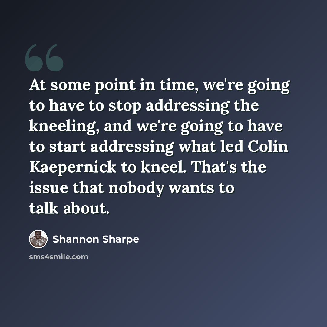 “At some point in time, we're going to have to stop addressing the kneeling, and we're going to have to start addressing what led Colin Kaepernick to kneel. That's the issue that nobody wants to talk about.” quote by Shannon Sharpe