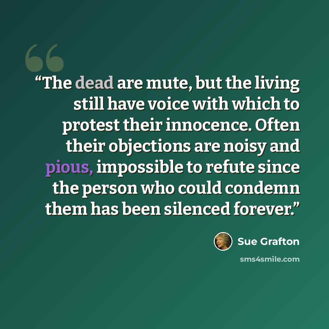 “The dead are mute, but the living still have voice with which to protest their innocence. Often their objections are noisy and pious, impossible to refute since the person who could condemn them has been silenced forever.” quote by Sue Grafton