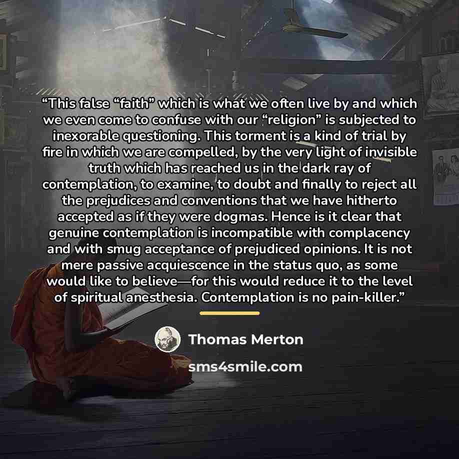 “This false “faith” which is what we often live by and which we even come to confuse with our “religion” is subjected to inexorable questioning. This torment is a kind of trial by fire in which we are compelled, by the very light of invisible truth which has reached us in the dark ray of…” quote by Thomas Merton
