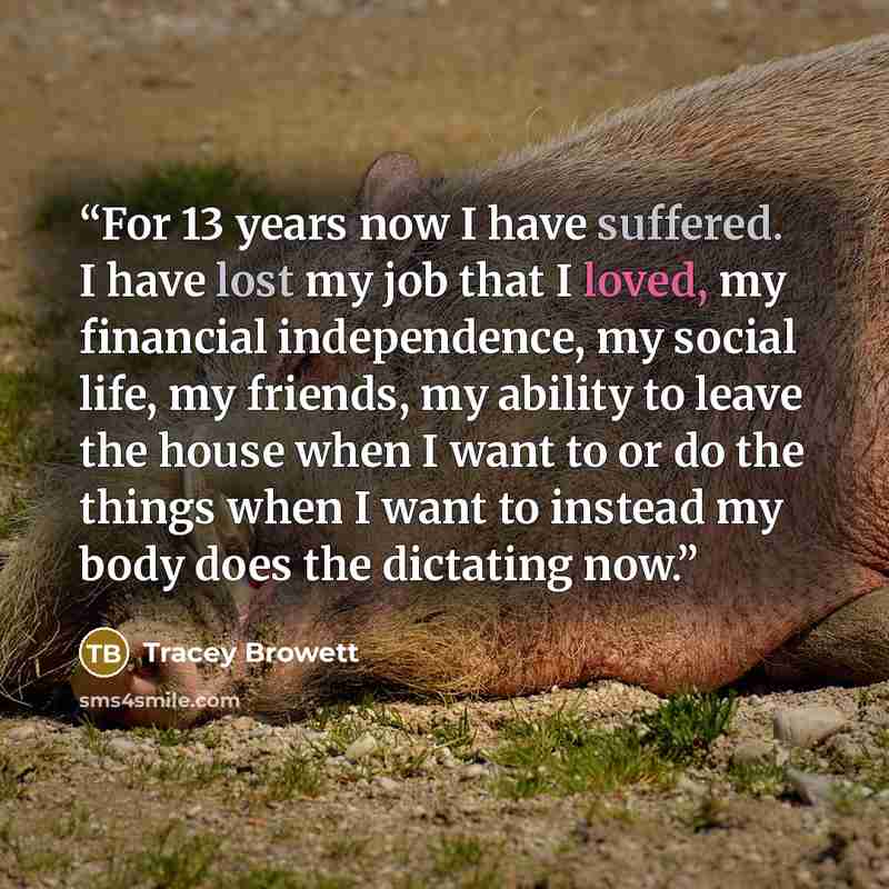 “For 13 years now I have suffered. I have lost my job that I loved, my financial independence, my social life, my friends, my ability to leave the house when I want to or do the things when I want to instead my body does the dictating now.” quote by Tracey Browett