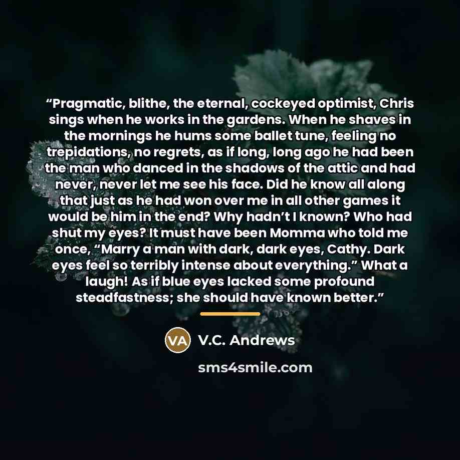 “Pragmatic, blithe, the eternal, cockeyed optimist, Chris sings when he works in the gardens. When he shaves in the mornings he hums some ballet tune, feeling no trepidations, no regrets, as if long, long ago he had been the man who danced in the shadows of the attic and had never, never let me see…” quote by V.C. Andrews