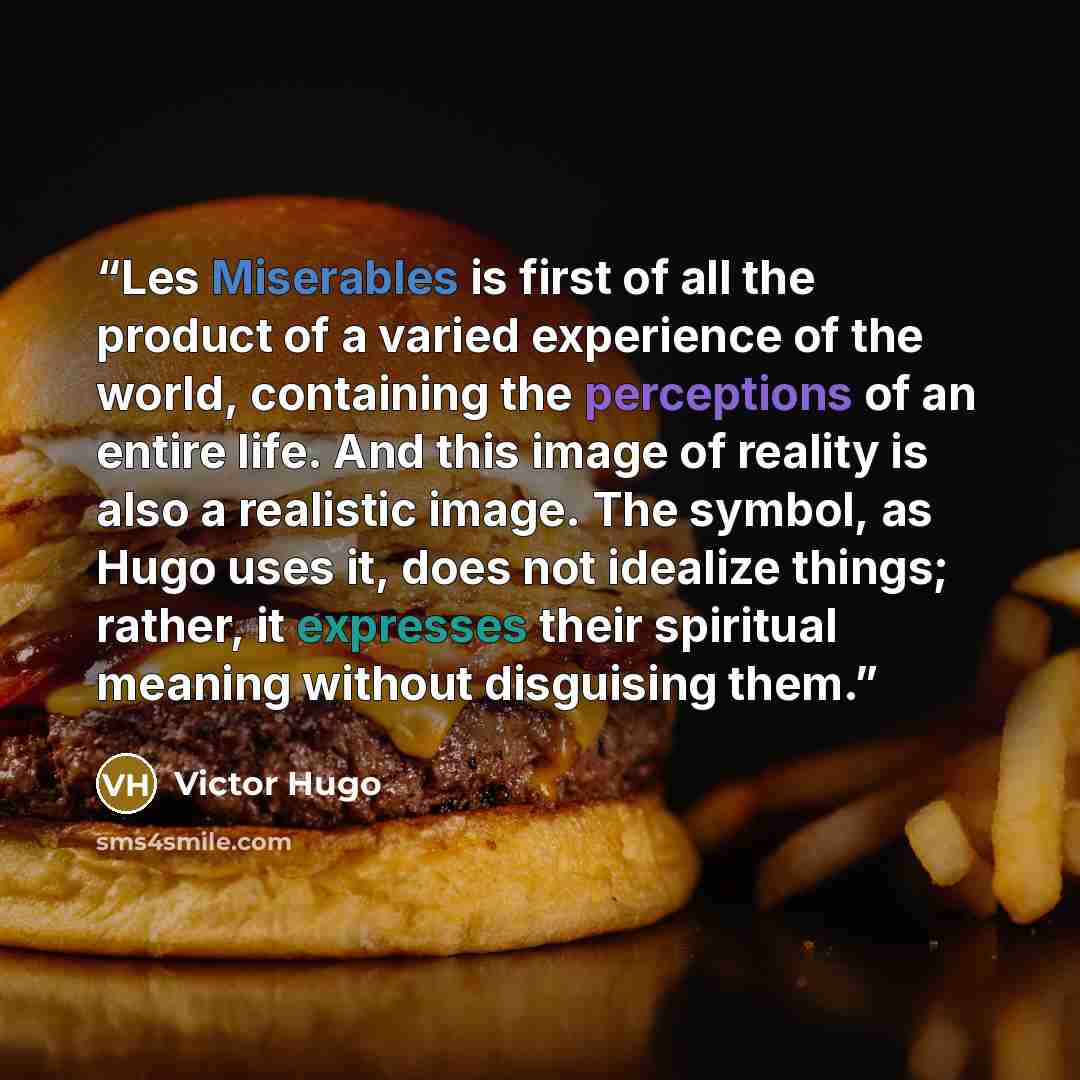 “Les Miserables is first of all the product of a varied experience of the world, containing the perceptions of an entire life. And this image of reality is also a realistic image. The symbol, as Hugo uses it, does not idealize things; rather, it expresses their spiritual meaning without disguising…” quote by Victor Hugo