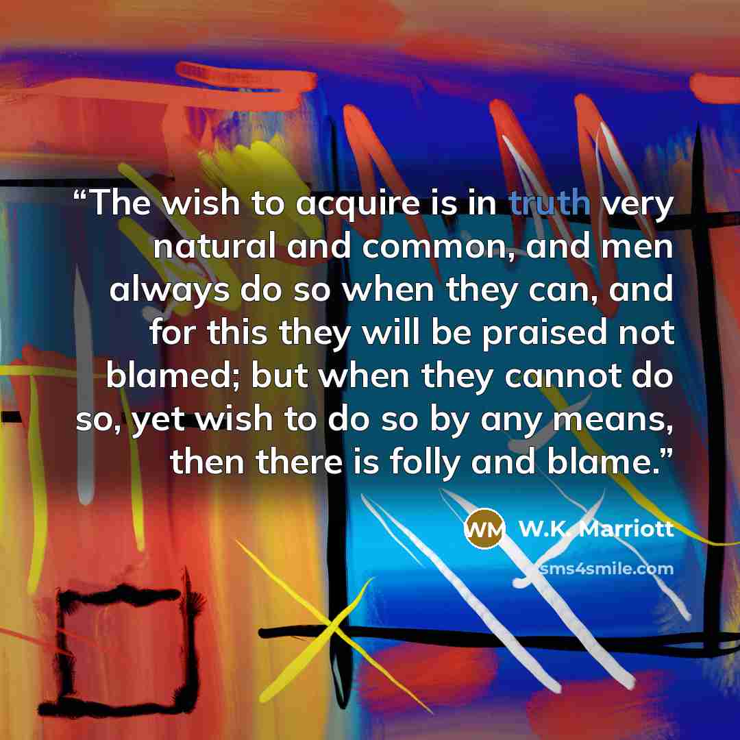 “The wish to acquire is in truth very natural and common, and men always do so when they can, and for this they will be praised not blamed; but when they cannot do so, yet wish to do so by any means, then there is folly and blame.” quote by W.K. Marriott