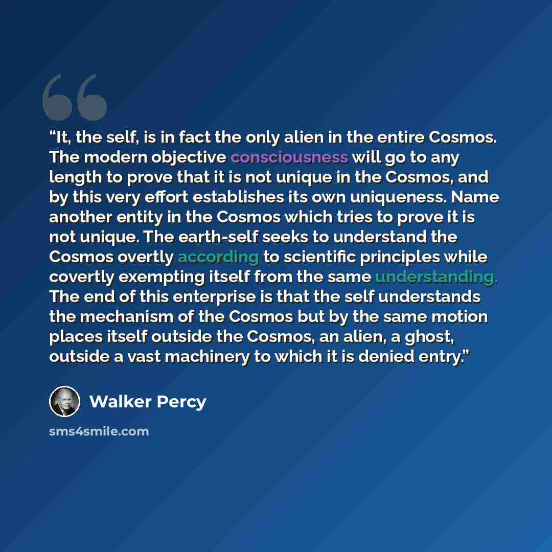 “It, the self, is in fact the only alien in the entire Cosmos. The modern objective consciousness will go to any length to prove that it is not unique in the Cosmos, and by this very effort establishes its own uniqueness. Name another entity in the Cosmos which tries to prove it is not unique. The…” quote by Walker Percy