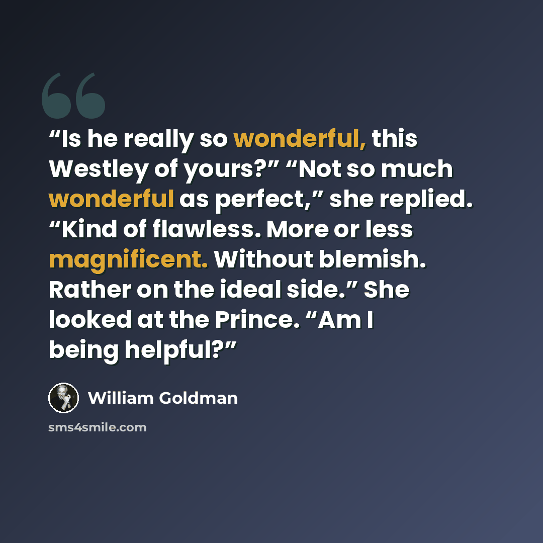 “Is he really so wonderful, this Westley of yours?” “Not so much wonderful as perfect,” she replied. “Kind of flawless. More or less magnificent. Without blemish. Rather on the ideal side.” She looked at the Prince. “Am I being helpful?” quote by William Goldman