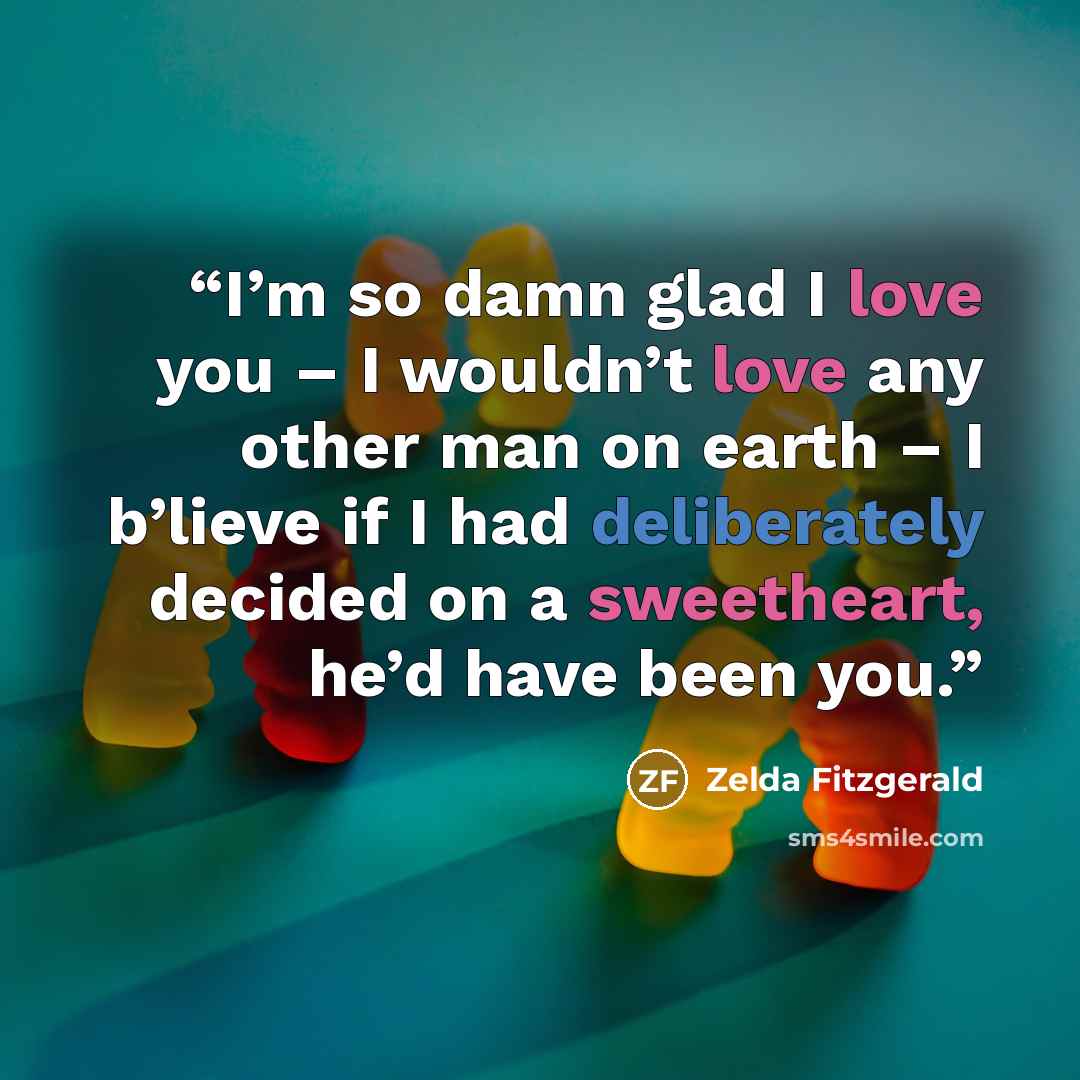 “I’m so damn glad I love you – I wouldn’t love any other man on earth – I b’lieve if I had deliberately decided on a sweetheart, he’d have been you.” quote by Zelda Fitzgerald
