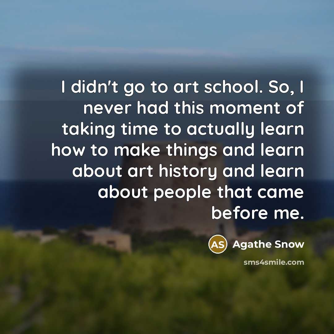 “I didn't go to art school. So, I never had this moment of taking time to actually learn how to make things and learn about art history and learn about people that came before me.” quote by Agathe Snow
