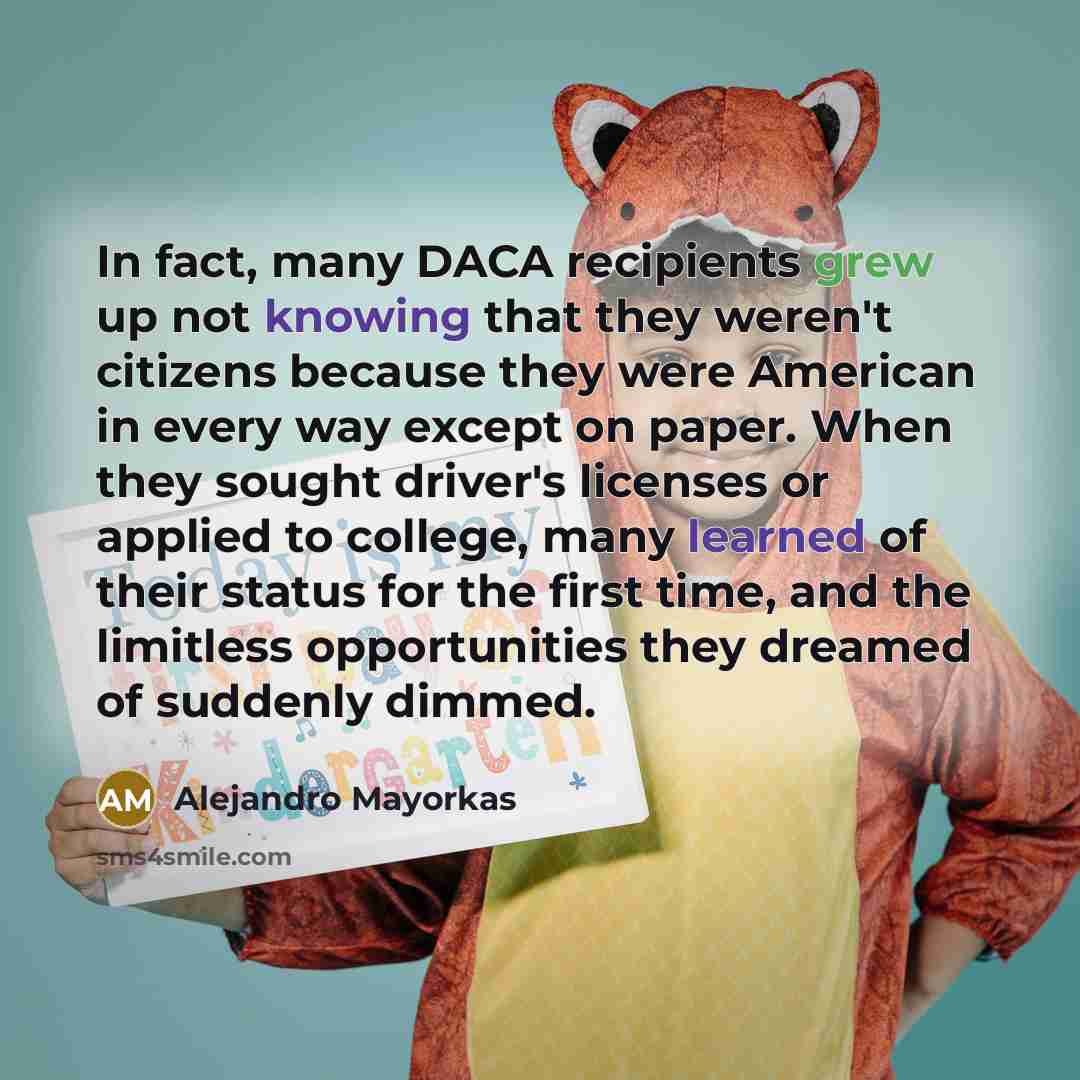 “In fact, many DACA recipients grew up not knowing that they weren't citizens because they were American in every way except on paper. When they sought driver's licenses or applied to college, many learned of their status for the first time, and the limitless opportunities they dreamed of suddenly…” quote by Alejandro Mayorkas