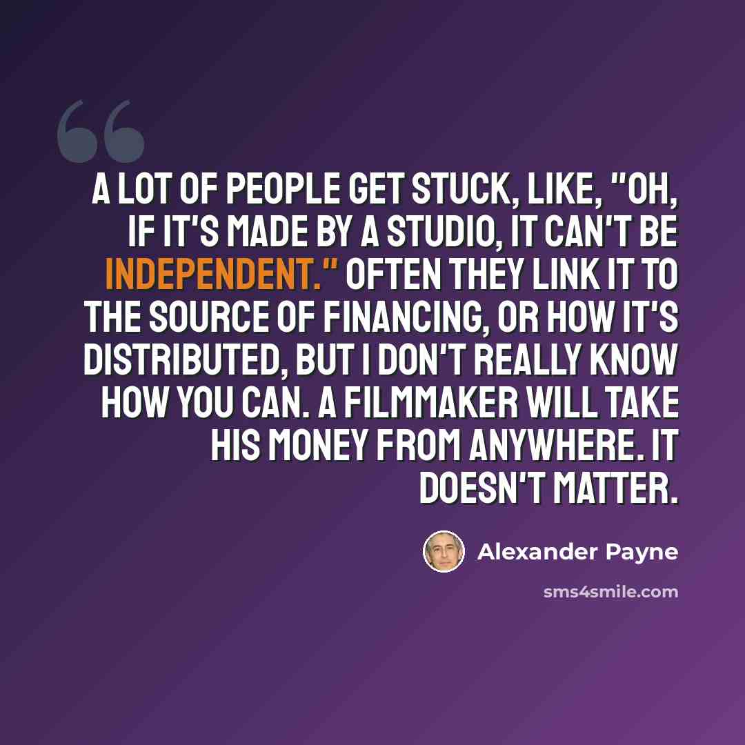 “A lot of people get stuck, like, "Oh, if it's made by a studio, it can't be independent." Often they link it to the source of financing, or how it's distributed, but I don't really know how you can. A filmmaker will take his money from anywhere. It doesn't matter.” quote by Alexander Payne
