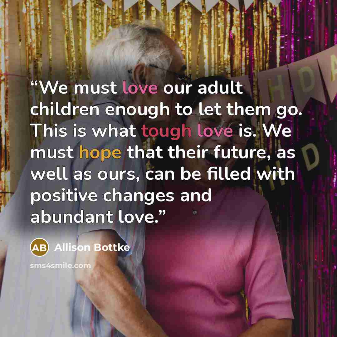 “We must love our adult children enough to let them go. This is what tough love is. We must hope that their future, as well as ours, can be filled with positive changes and abundant love.” quote by Allison Bottke