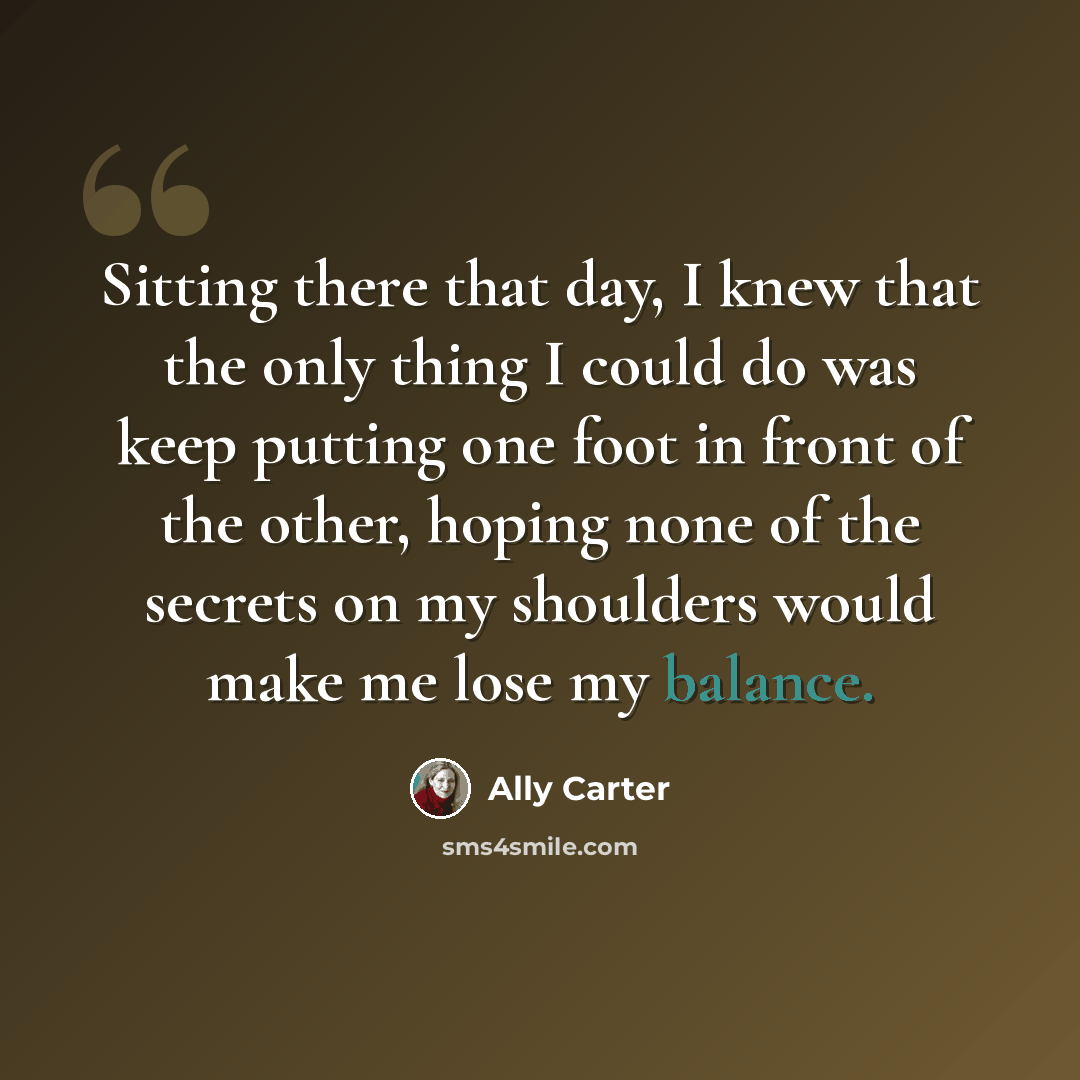 “Sitting there that day, I knew that the only thing I could do was keep putting one foot in front of the other, hoping none of the secrets on my shoulders would make me lose my balance.” quote by Ally Carter