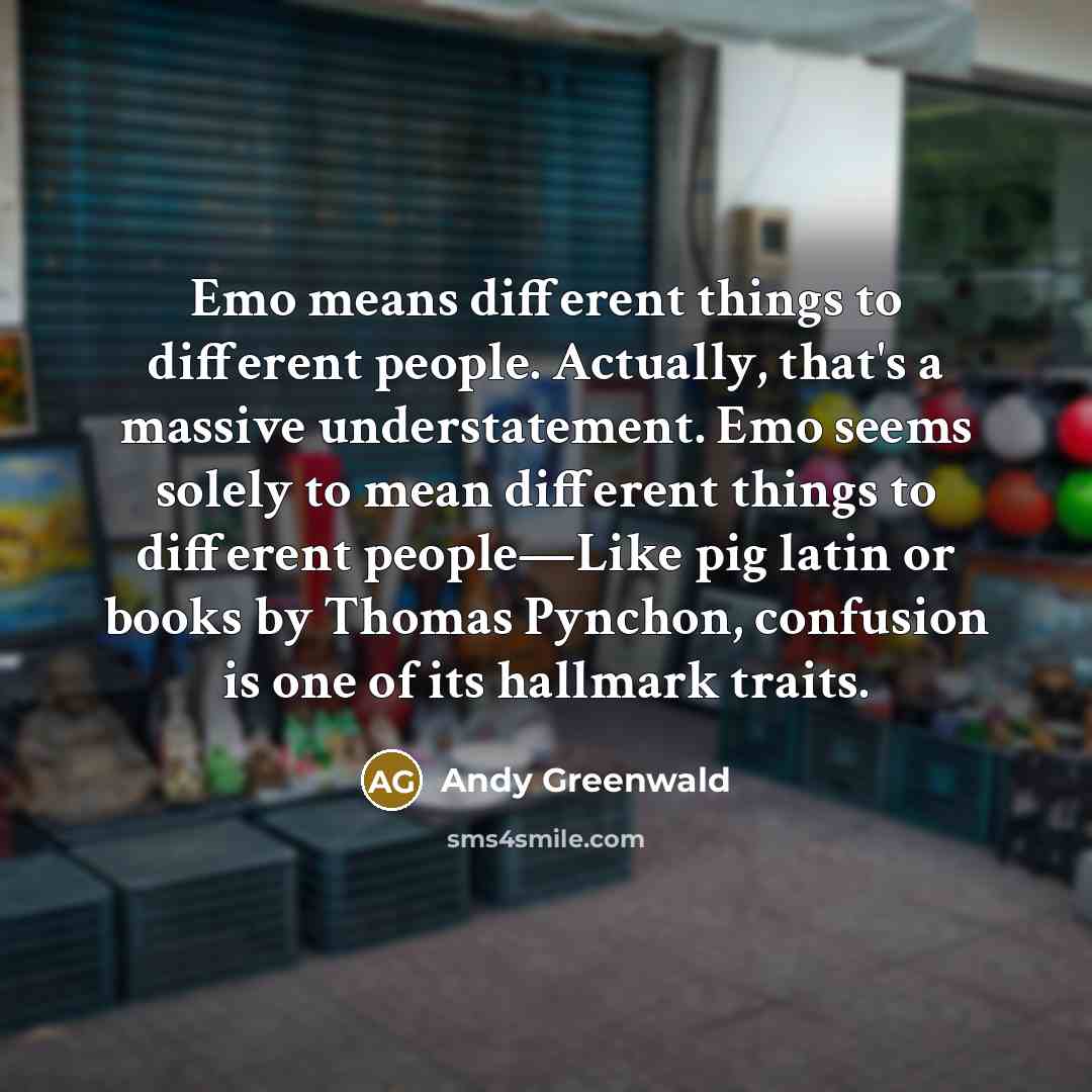 “Emo means different things to different people. Actually, that's a massive understatement. Emo seems solely to mean different things to different people—Like pig latin or books by Thomas Pynchon, confusion is one of its hallmark traits.” quote by Andy Greenwald