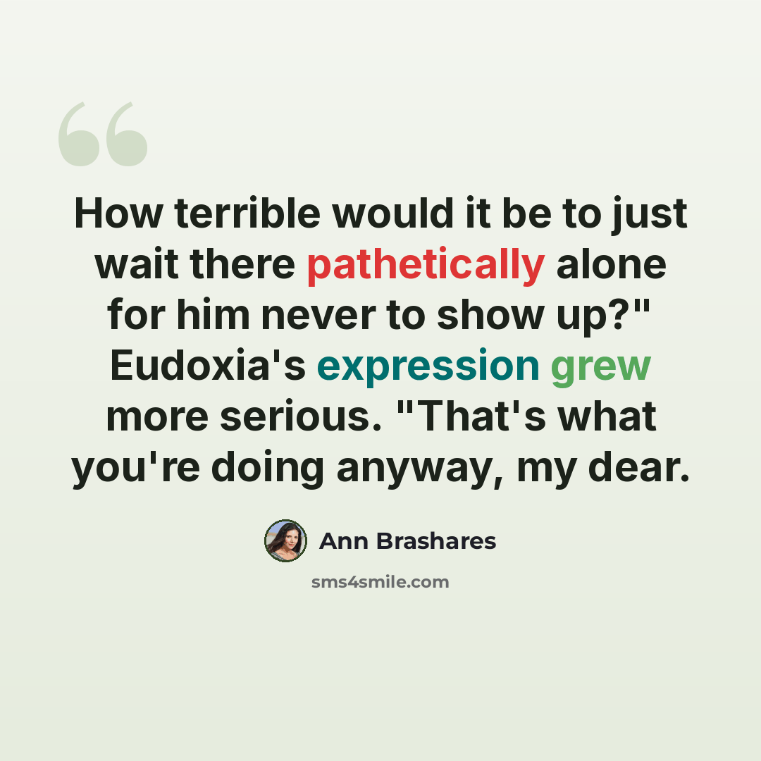 “How terrible would it be to just wait there pathetically alone for him never to show up?" Eudoxia's expression grew more serious. "That's what you're doing anyway, my dear.” quote by Ann Brashares