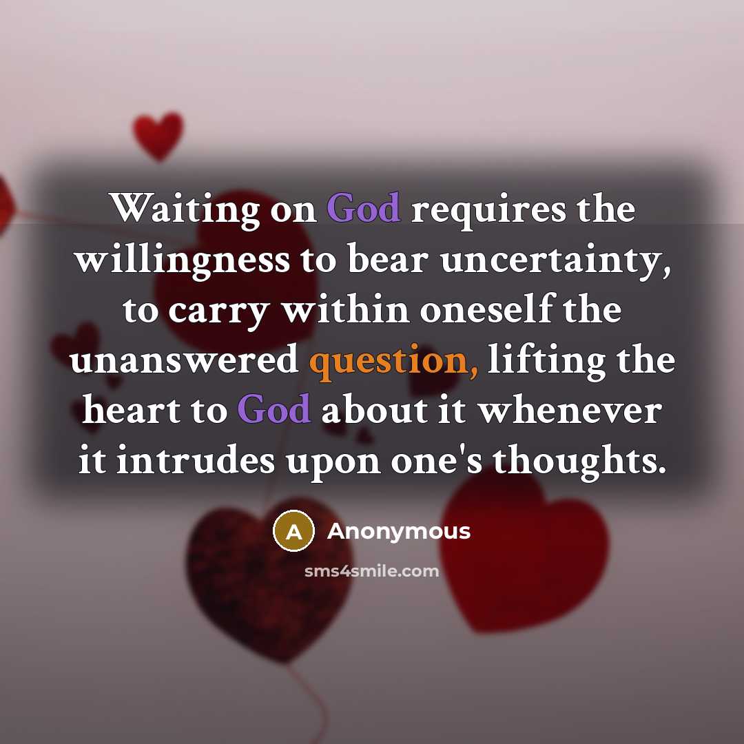 “Waiting on God requires the willingness to bear uncertainty, to carry within oneself the unanswered question, lifting the heart to God about it whenever it intrudes upon one's thoughts.” quote by Anonymous