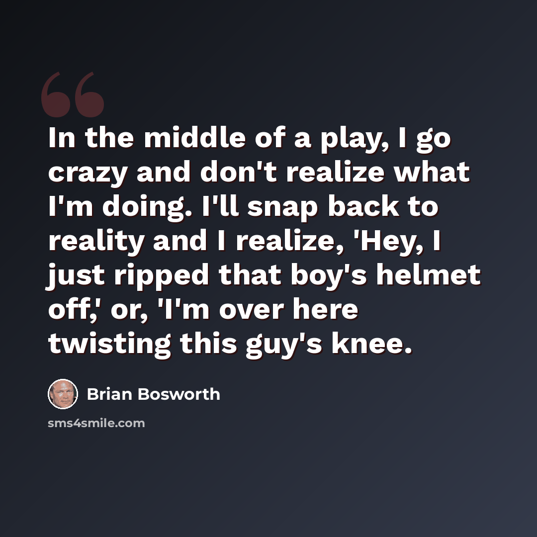 “In the middle of a play, I go crazy and don't realize what I'm doing. I'll snap back to reality and I realize, 'Hey, I just ripped that boy's helmet off,' or, 'I'm over here twisting this guy's knee.” quote by Brian Bosworth