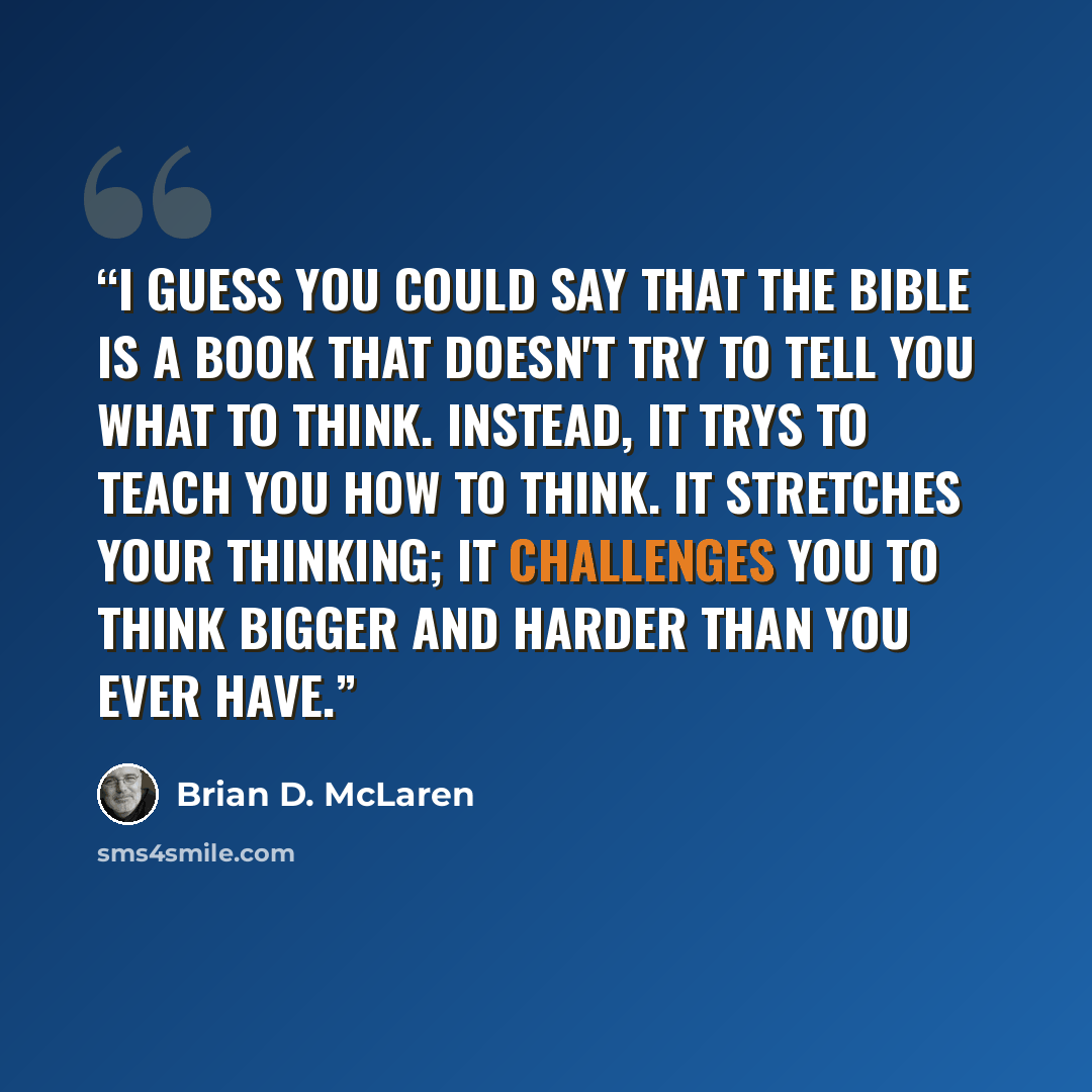 “I guess you could say that the Bible is a book that doesn't try to tell you what to think. Instead, it trys to teach you how to think. It stretches your thinking; it challenges you to think bigger and harder than you ever have.” quote by Brian D. McLaren