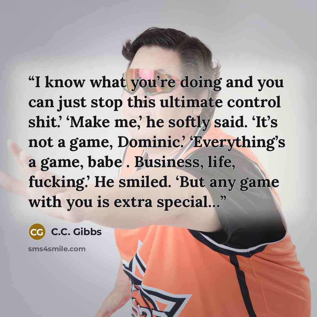 “I know what you’re doing and you can just stop this ultimate control shit.’ ‘Make me,’ he softly said. ‘It’s not a game, Dominic.’ ‘Everything’s a game, babe . Business, life, fucking.’ He smiled. ‘But any game with you is extra special…” quote by C.C. Gibbs