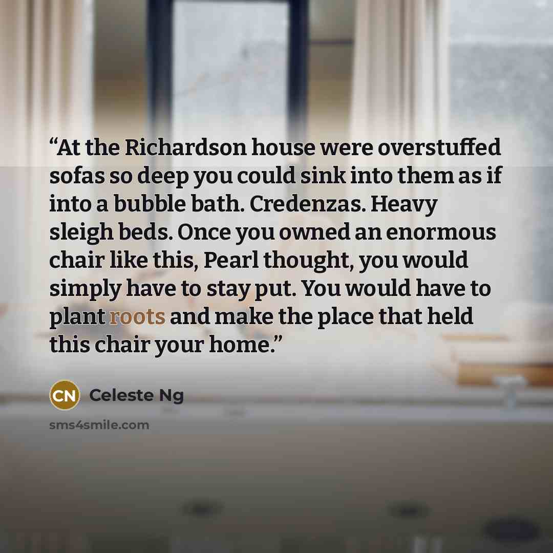 “At the Richardson house were overstuffed sofas so deep you could sink into them as if into a bubble bath. Credenzas. Heavy sleigh beds. Once you owned an enormous chair like this, Pearl thought, you would simply have to stay put. You would have to plant roots and make the place that held this…” quote by Celeste Ng