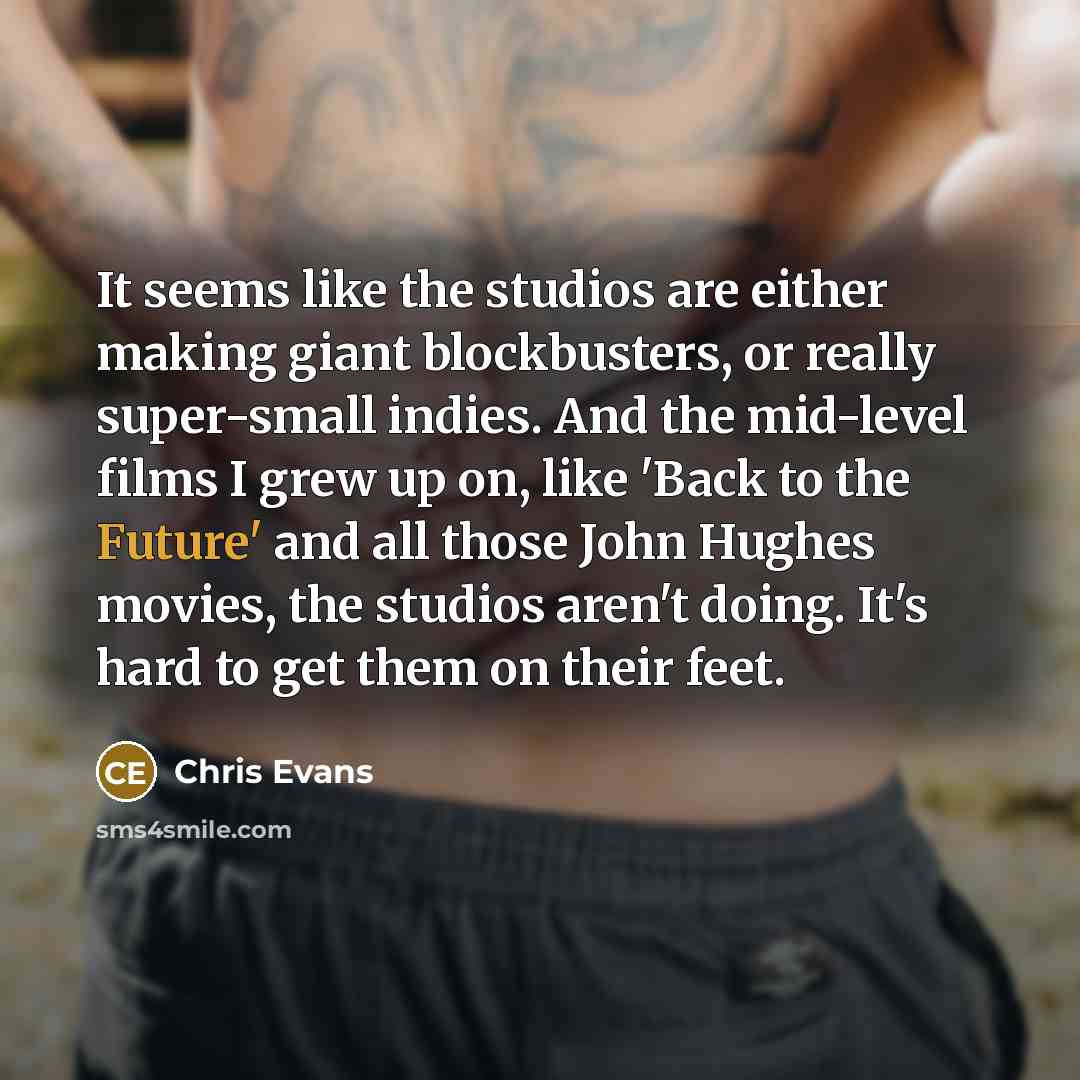 “It seems like the studios are either making giant blockbusters, or really super-small indies. And the mid-level films I grew up on, like 'Back to the Future' and all those John Hughes movies, the studios aren't doing. It's hard to get them on their feet.” quote by Chris Evans