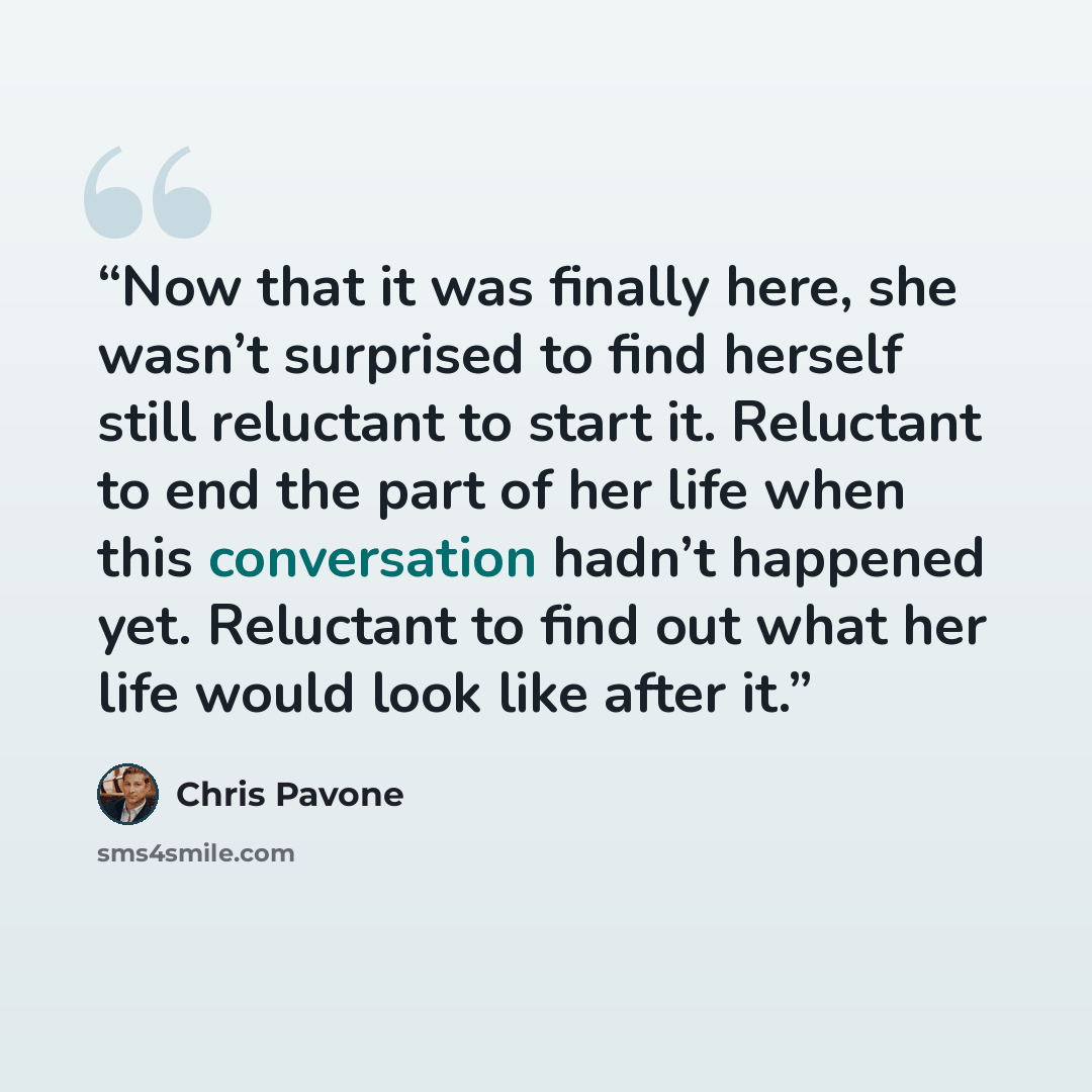 “Now that it was finally here, she wasn’t surprised to find herself still reluctant to start it. Reluctant to end the part of her life when this conversation hadn’t happened yet. Reluctant to find out what her life would look like after it.” quote by Chris Pavone