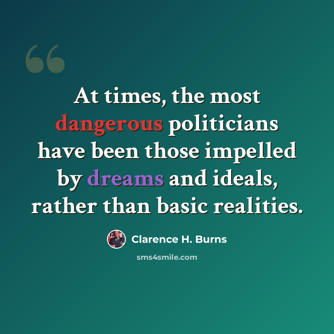 “At times, the most dangerous politicians have been those impelled by dreams and ideals, rather than basic realities.” quote by Clarence H. Burns