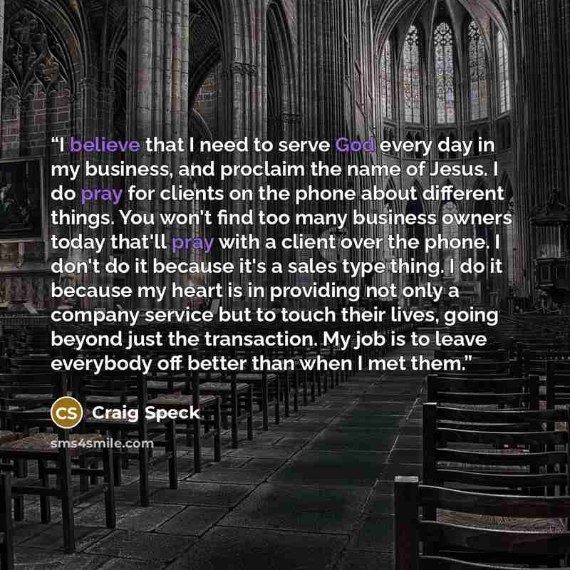“I believe that I need to serve God every day in my business, and proclaim the name of Jesus. I do pray for clients on the phone about different things. You won't find too many business owners today that'll pray with a client over the phone. I don't do it because it's a sales type thing. I do it…” quote by Craig Speck