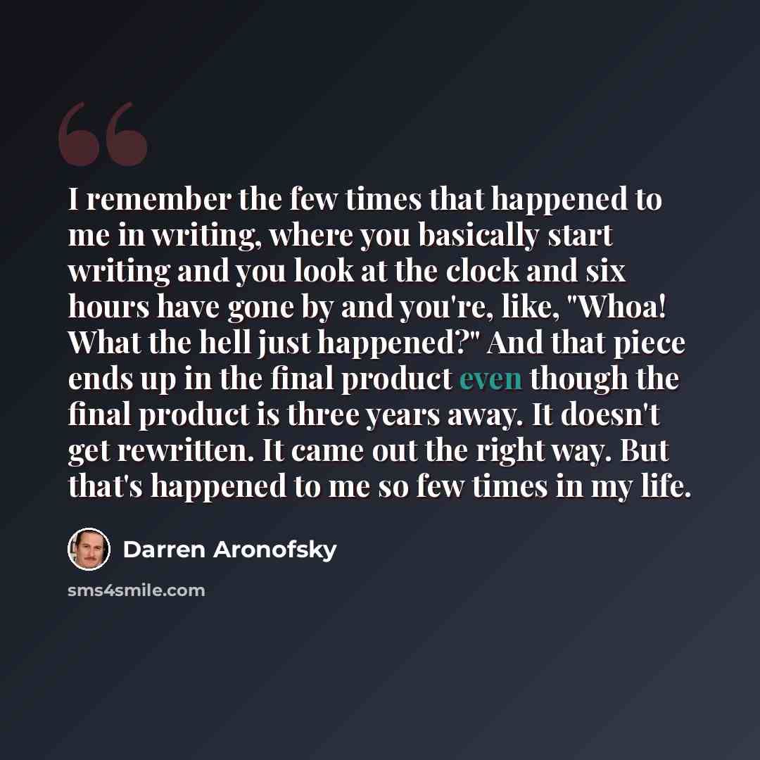 “I remember the few times that happened to me in writing, where you basically start writing and you look at the clock and six hours have gone by and you're, like, "Whoa! What the hell just happened?" And that piece ends up in the final product even though the final product is three years away. It…” quote by Darren Aronofsky