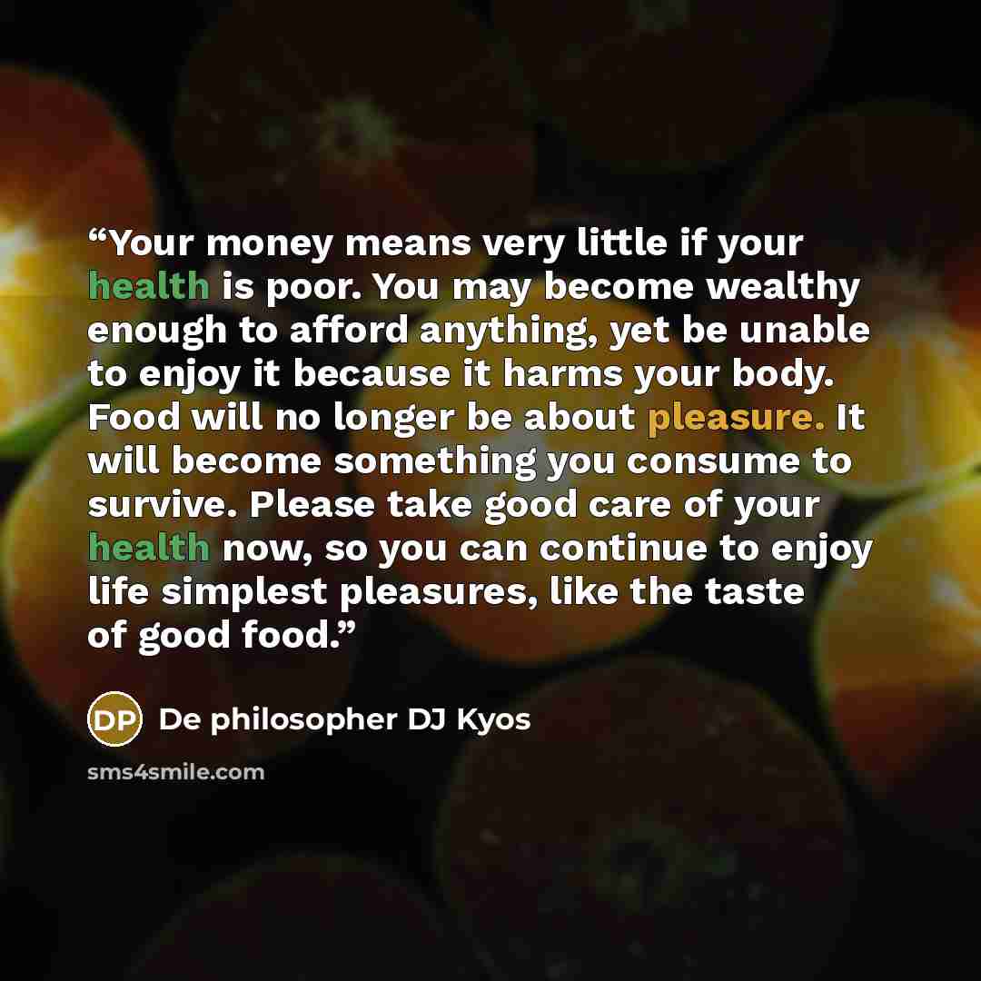 “Your money means very little if your health is poor. You may become wealthy enough to afford anything, yet be unable to enjoy it because it harms your body. Food will no longer be about pleasure. It will become something you consume to survive. Please take good care of your health now, so you can…” quote by De philosopher DJ Kyos