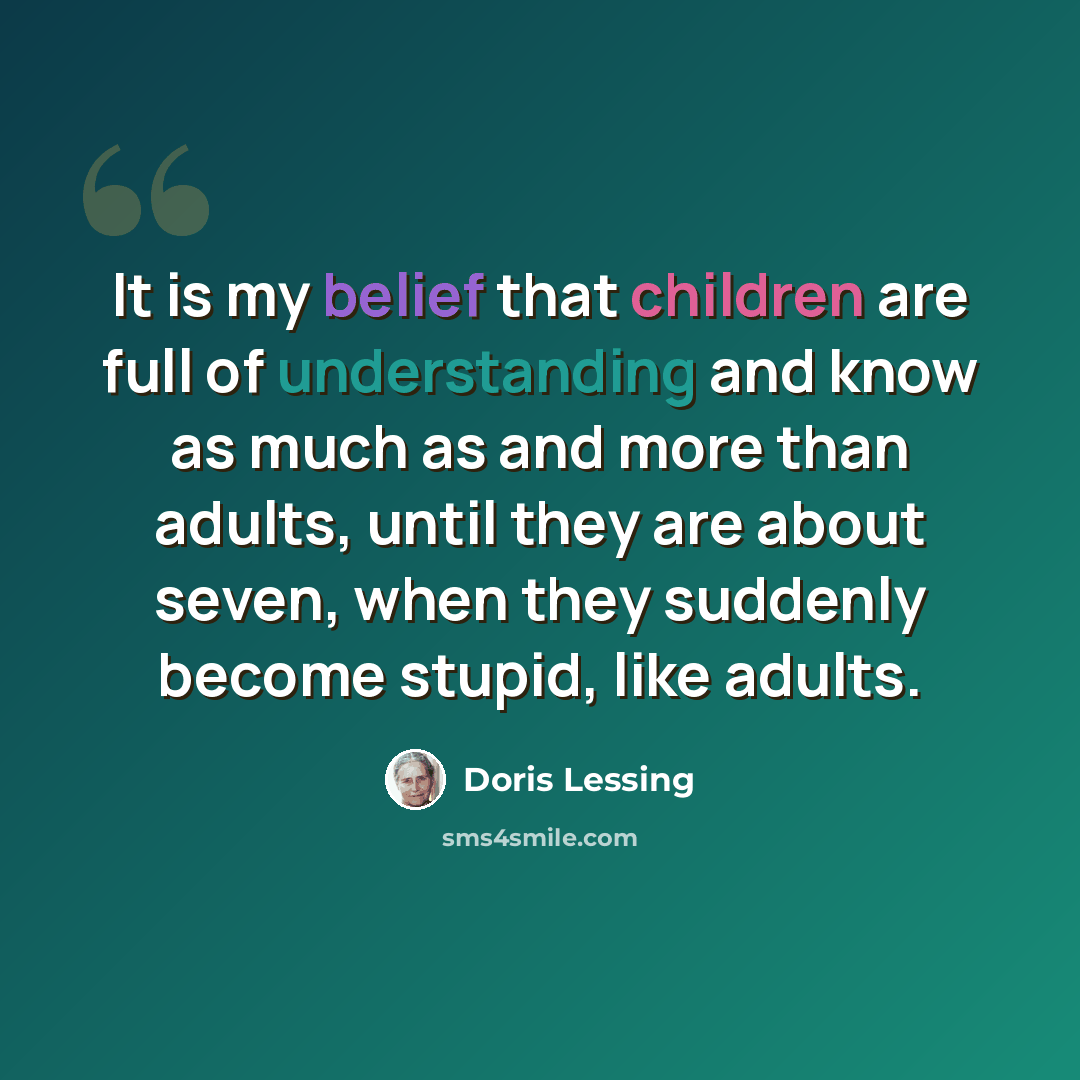 “It is my belief that children are full of understanding and know as much as and more than adults, until they are about seven, when they suddenly become stupid, like adults.” quote by Doris Lessing