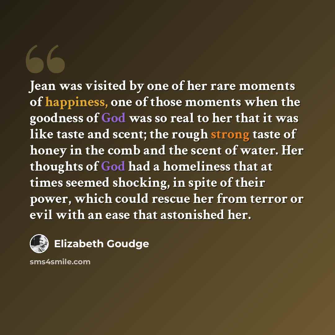 “Jean was visited by one of her rare moments of happiness, one of those moments when the goodness of God was so real to her that it was like taste and scent; the rough strong taste of honey in the comb and the scent of water. Her thoughts of God had a homeliness that at times seemed shocking, in…” quote by Elizabeth Goudge