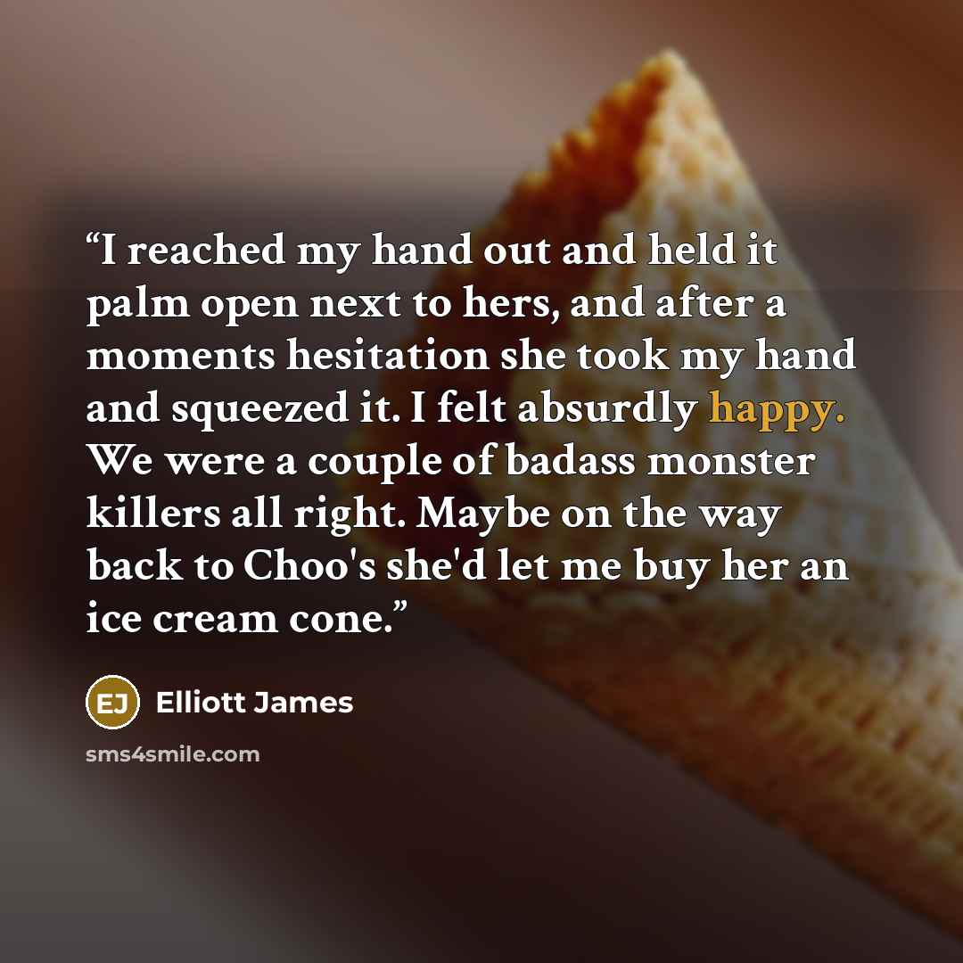 “I reached my hand out and held it palm open next to hers, and after a moments hesitation she took my hand and squeezed it. I felt absurdly happy. We were a couple of badass monster killers all right. Maybe on the way back to Choo's she'd let me buy her an ice cream cone.” quote by Elliott James