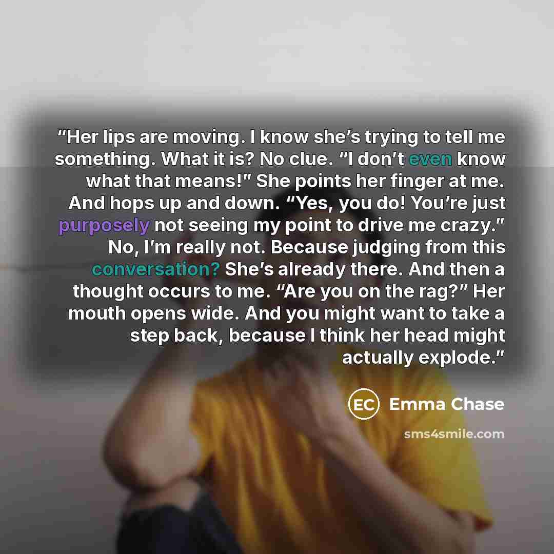 “Her lips are moving. I know she’s trying to tell me something. What it is? No clue. “I don’t even know what that means!” She points her finger at me. And hops up and down. “Yes, you do! You’re just purposely not seeing my point to drive me crazy.” No, I’m really not. Because judging from this…” quote by Emma Chase