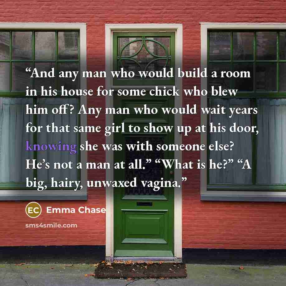 “And any man who would build a room in his house for some chick who blew him off? Any man who would wait years for that same girl to show up at his door, knowing she was with someone else? He’s not a man at all.” “What is he?” “A big, hairy, unwaxed vagina.” quote by Emma Chase