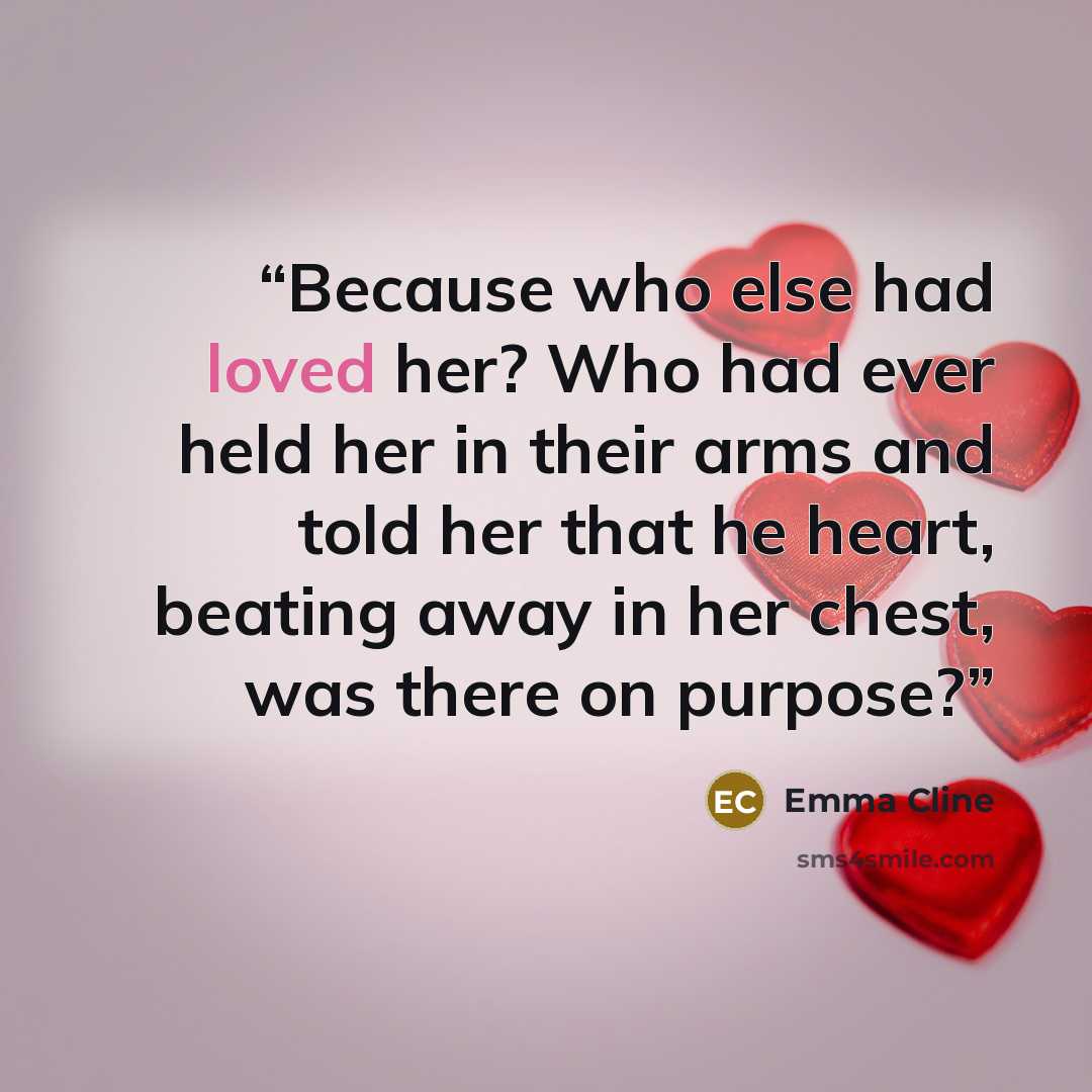 “Because who else had loved her? Who had ever held her in their arms and told her that he heart, beating away in her chest, was there on purpose?” quote by Emma Cline