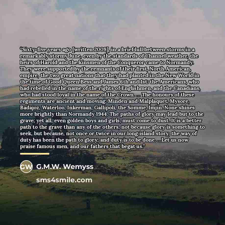 “Sixty-five years ago [written 2009], in a brief lull between storms in a remarkably stormy June, even by the standards of Channel weather, the heirs of Harold and the kinsmen of the Conqueror came to Normandy. They were supported by the remnants of their first, North American, empire, the two…” quote by G.M.W. Wemyss