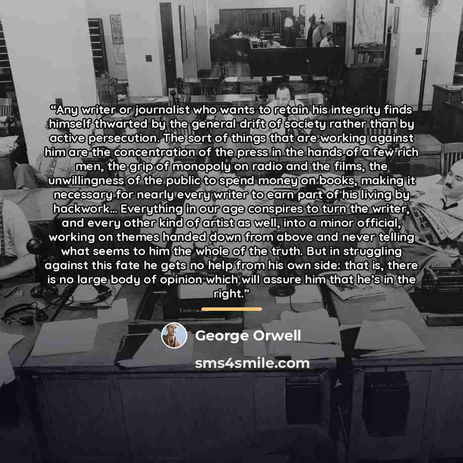 “Any writer or journalist who wants to retain his integrity finds himself thwarted by the general drift of society rather than by active persecution. The sort of things that are working against him are the concentration of the press in the hands of a few rich men, the grip of monopoly on radio and…” quote by George Orwell