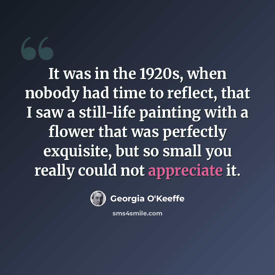 “It was in the 1920s, when nobody had time to reflect, that I saw a still-life painting with a flower that was perfectly exquisite, but so small you really could not appreciate it.” quote by Georgia O'Keeffe