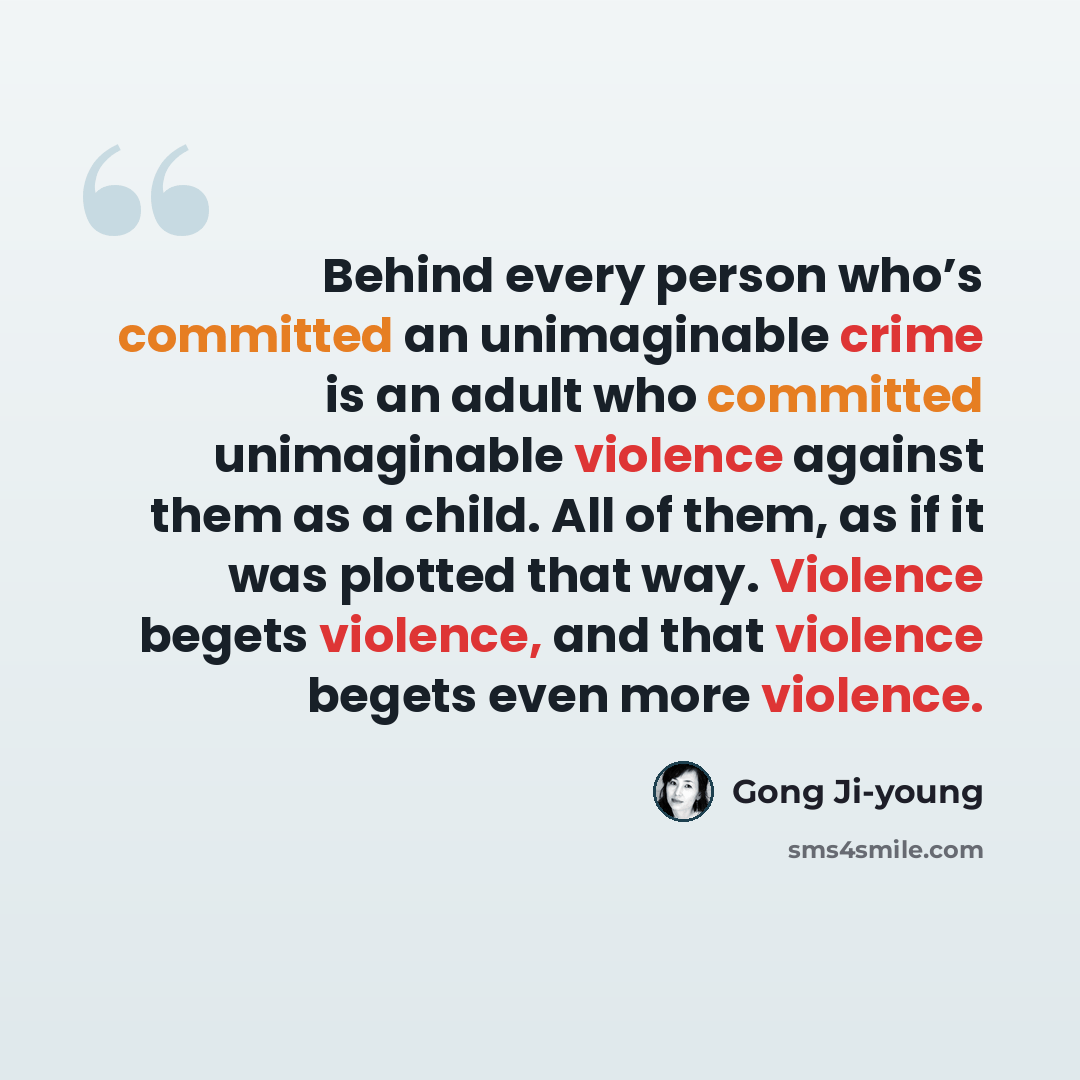 “Behind every person who’s committed an unimaginable crime is an adult who committed unimaginable violence against them as a child. All of them, as if it was plotted that way. Violence begets violence, and that violence begets even more violence.” quote by Gong Ji-young
