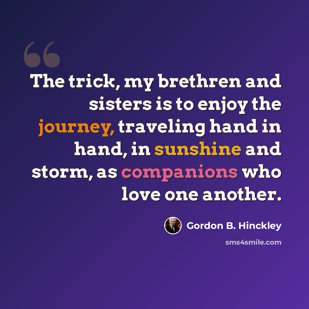 “The trick, my brethren and sisters is to enjoy the journey, traveling hand in hand, in sunshine and storm, as companions who love one another.” quote by Gordon B. Hinckley