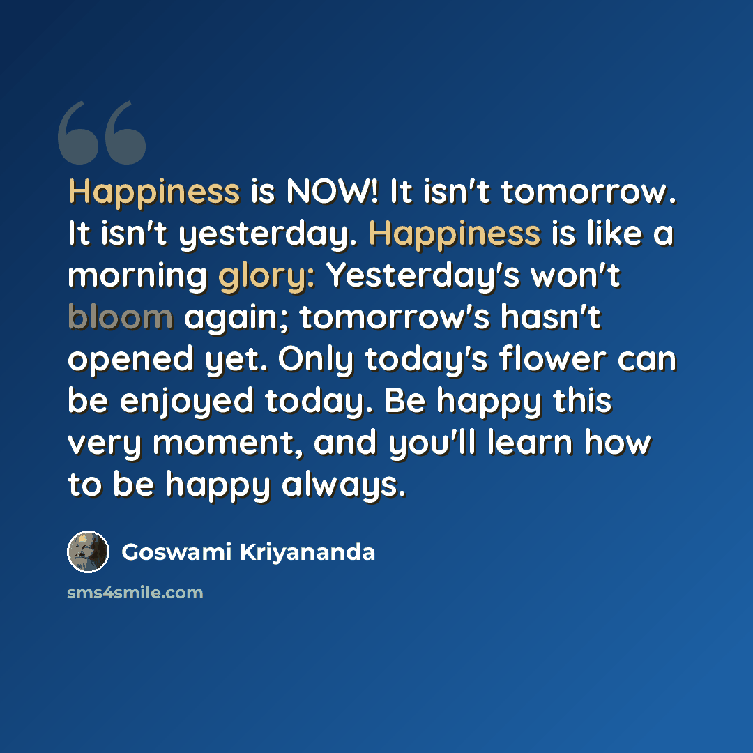 “Happiness is NOW! It isn't tomorrow. It isn't yesterday. Happiness is like a morning glory: Yesterday's won't bloom again; tomorrow's hasn't opened yet. Only today's flower can be enjoyed today. Be happy this very moment, and you'll learn how to be happy always.” quote by Goswami Kriyananda