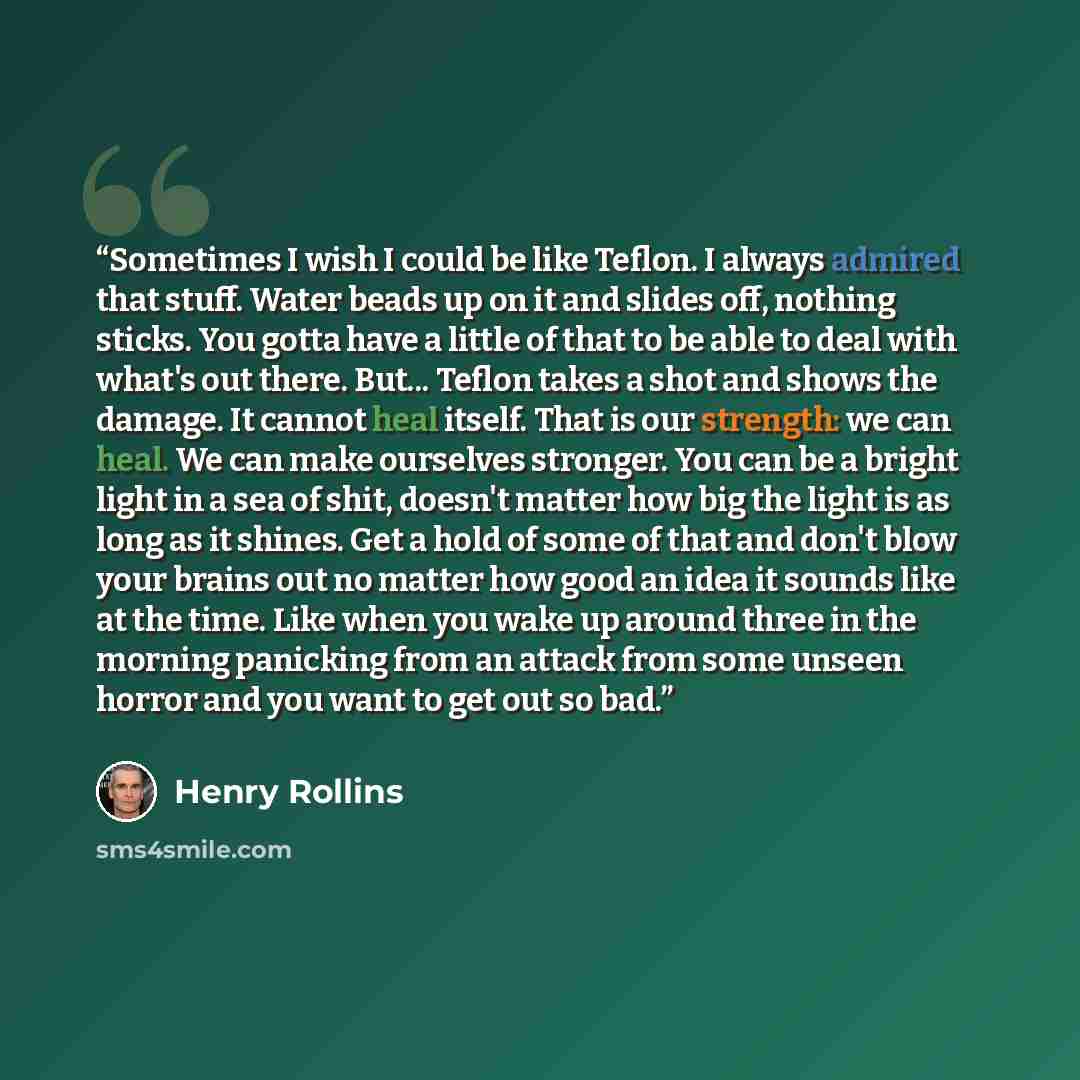 “Sometimes I wish I could be like Teflon. I always admired that stuff. Water beads up on it and slides off, nothing sticks. You gotta have a little of that to be able to deal with what's out there. But... Teflon takes a shot and shows the damage. It cannot heal itself. That is our strength: we can…” quote by Henry Rollins