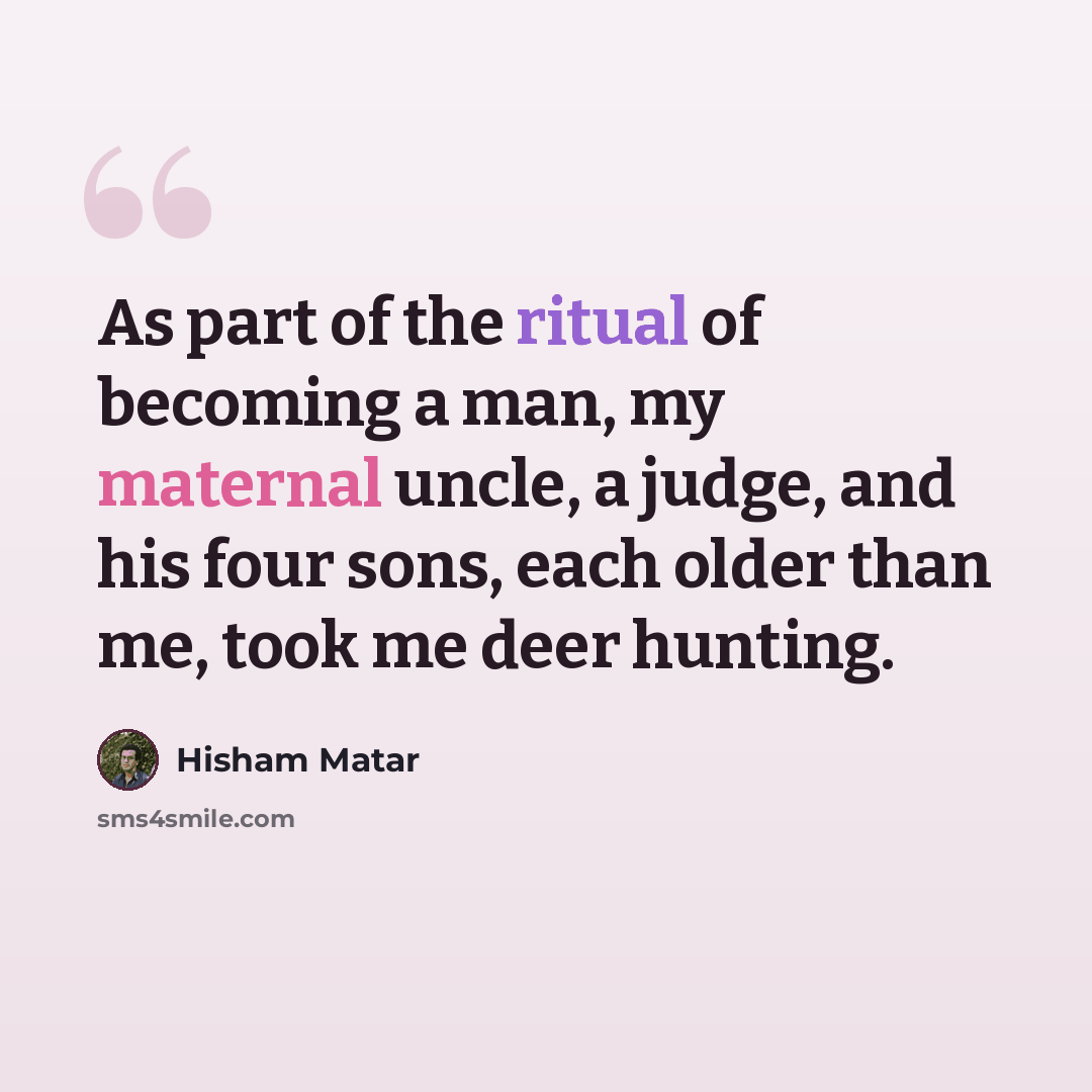 “As part of the ritual of becoming a man, my maternal uncle, a judge, and his four sons, each older than me, took me deer hunting.” quote by Hisham Matar