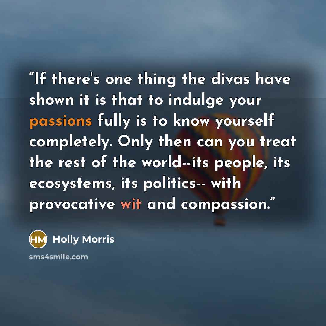 “If there's one thing the divas have shown it is that to indulge your passions fully is to know yourself completely. Only then can you treat the rest of the world--its people, its ecosystems, its politics-- with provocative wit and compassion.” quote by Holly Morris