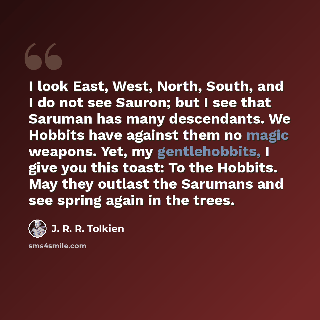 “I look East, West, North, South, and I do not see Sauron; but I see that Saruman has many descendants. We Hobbits have against them no magic weapons. Yet, my gentlehobbits, I give you this toast: To the Hobbits. May they outlast the Sarumans and see spring again in the trees.” quote by J. R. R. Tolkien