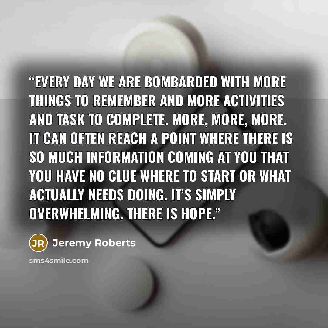 “Every day we are bombarded with more things to remember and more activities and task to complete. More, more, more. It can often reach a point where there is so much information coming at you that you have no clue where to start or what actually needs doing. It’s simply overwhelming. There is hope.” quote by Jeremy Roberts